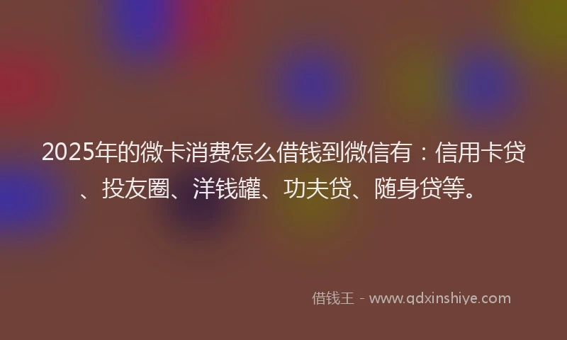 2025年的微卡消费怎么借钱到微信有：信用卡贷、投友圈、洋钱罐、功夫贷、随身贷等。