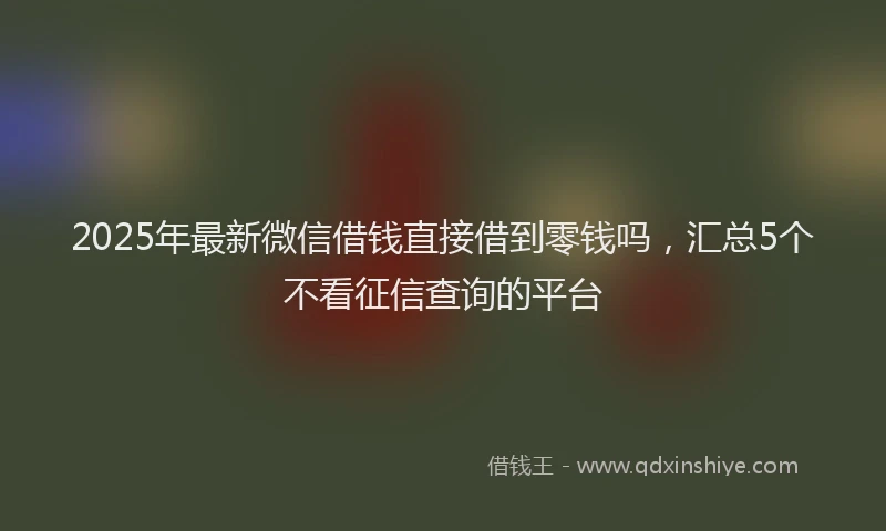 2025年最新微信借钱直接借到零钱吗，汇总5个不看征信查询的平台