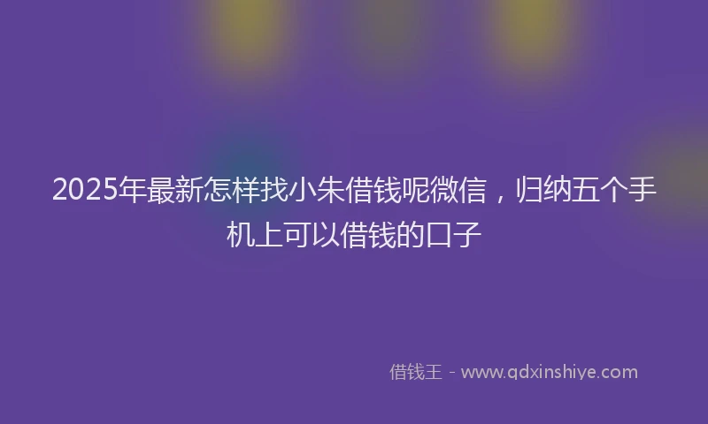 2025年最新怎样找小朱借钱呢微信，归纳五个手机上可以借钱的口子