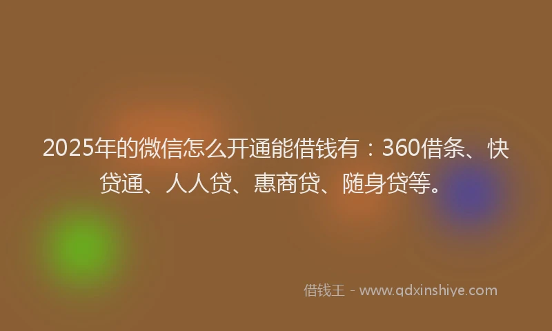 2025年的微信怎么开通能借钱有：360借条、快贷通、人人贷、惠商贷、随身贷等。