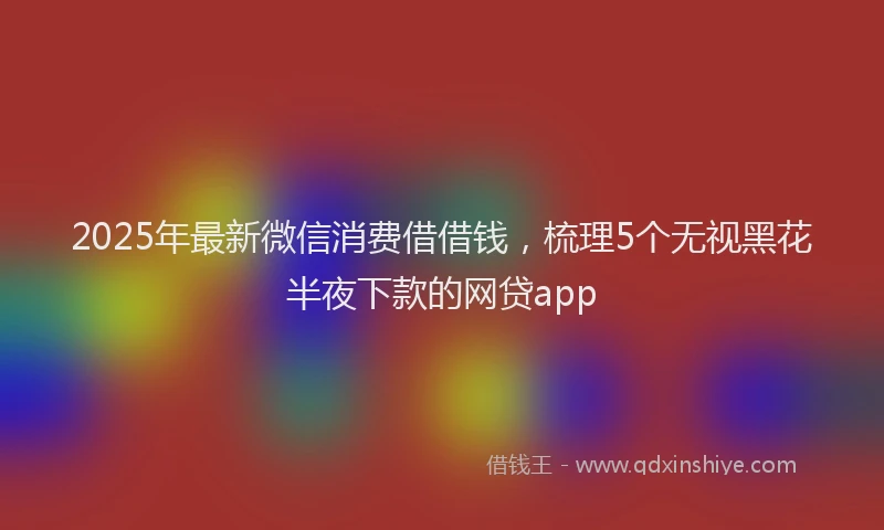 2025年最新微信消费借借钱，梳理5个无视黑花半夜下款的网贷app