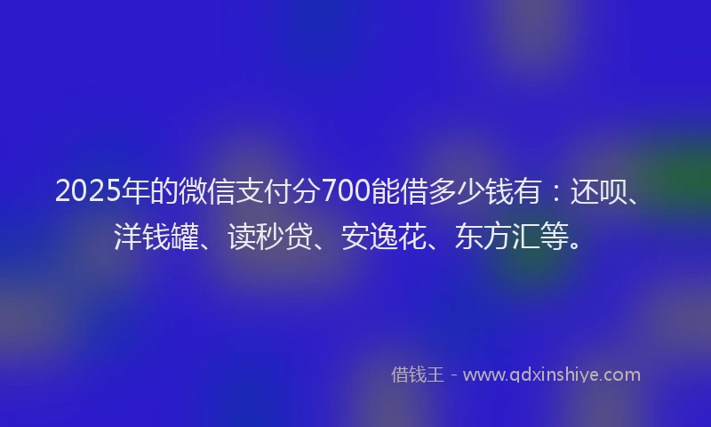 2025年的微信支付分700能借多少钱有：还呗、洋钱罐、读秒贷、安逸花、东方汇等。