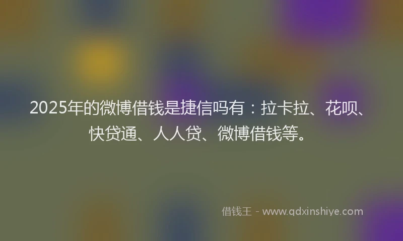 2025年的微博借钱是捷信吗有：拉卡拉、花呗、快贷通、人人贷、微博借钱等。
