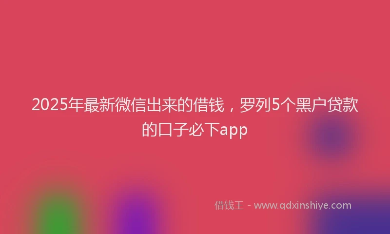 2025年最新微信出来的借钱，罗列5个黑户贷款的口子必下app
