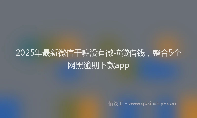 2025年最新微信干嘛没有微粒贷借钱，整合5个网黑逾期下款app