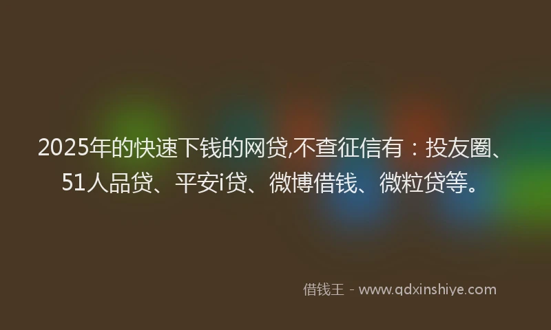 2025年的快速下钱的网贷,不查征信有：投友圈、51人品贷、平安i贷、微博借钱、微粒贷等。