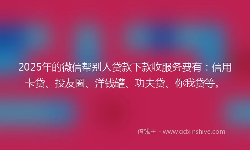 2025年的微信帮别人贷款下款收服务费有：信用卡贷、投友圈、洋钱罐、功夫贷、你我贷等。