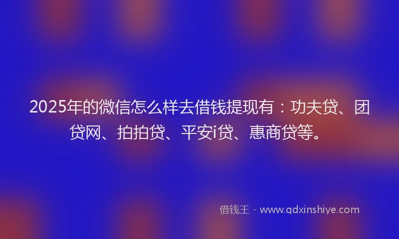 2025年的微信怎么样去借钱提现有：功夫贷、团贷网、拍拍贷、平安i贷、惠商贷等。
