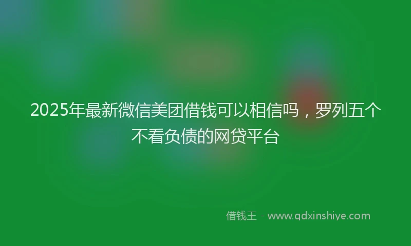 2025年最新微信美团借钱可以相信吗，罗列五个不看负债的网贷平台