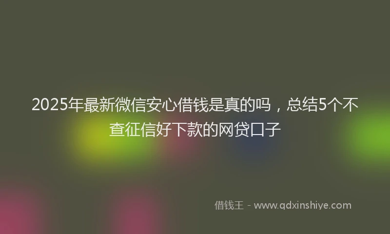 2025年最新微信安心借钱是真的吗，总结5个不查征信好下款的网贷口子