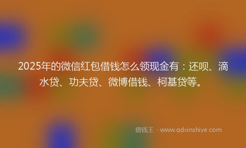 2025年的微信红包借钱怎么领现金有：还呗、滴水贷、功夫贷、微博借钱、柯基贷等。