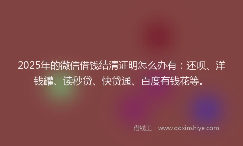 2025年的微信借钱结清证明怎么办有：还呗、洋钱罐、读秒贷、快贷通、百度有钱花等。