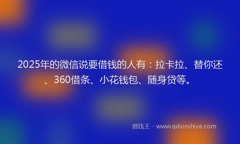 2025年的微信说要借钱的人有：拉卡拉、替你还、360借条、小花钱包、随身贷等。