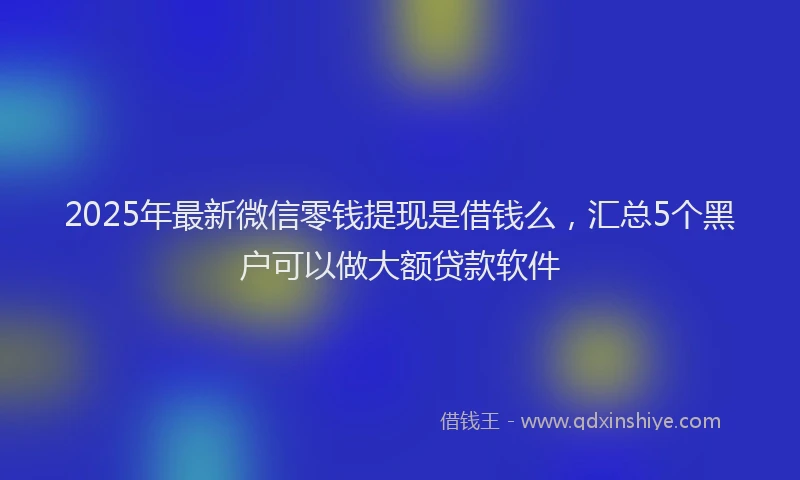 2025年最新微信零钱提现是借钱么，汇总5个黑户可以做大额贷款软件