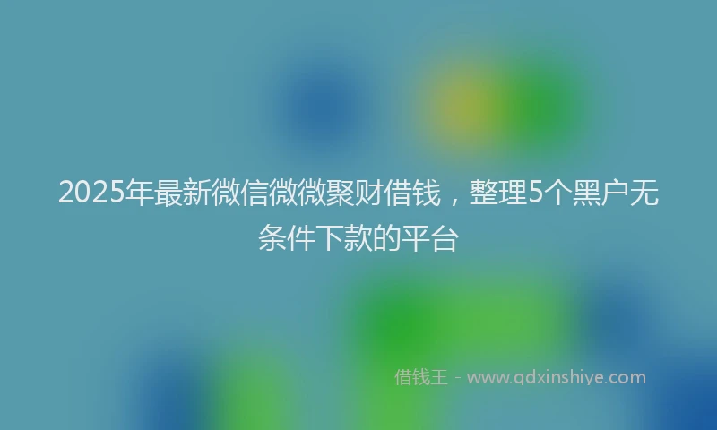 2025年最新微信微微聚财借钱，整理5个黑户无条件下款的平台