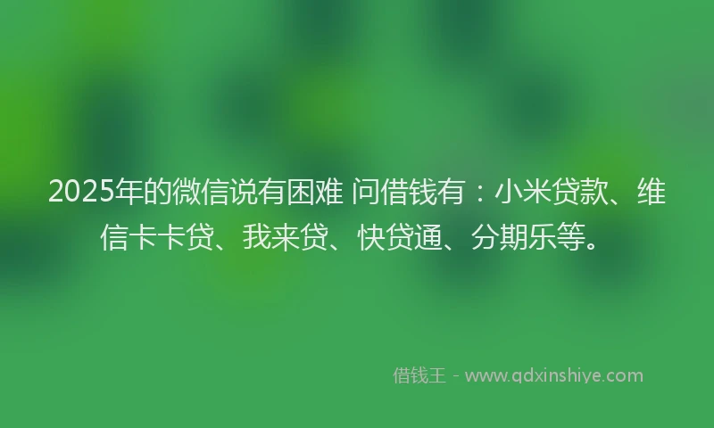 2025年的微信说有困难 问借钱有：小米贷款、维信卡卡贷、我来贷、快贷通、分期乐等。