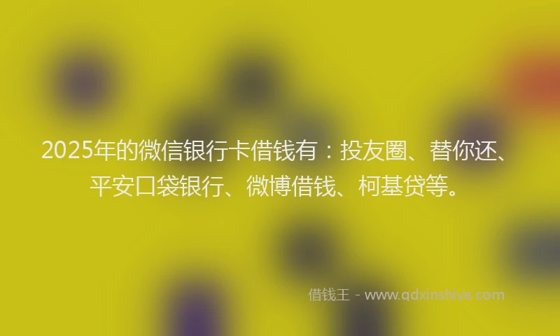 2025年的微信银行卡借钱有：投友圈、替你还、平安口袋银行、微博借钱、柯基贷等。