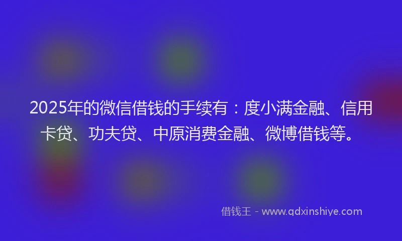 2025年的微信借钱的手续有：度小满金融、信用卡贷、功夫贷、中原消费金融、微博借钱等。