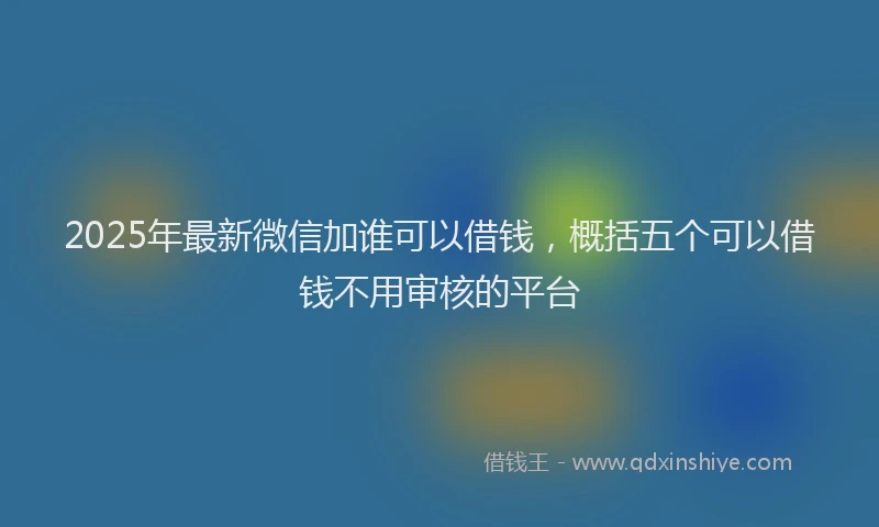 2025年最新微信加谁可以借钱，概括五个可以借钱不用审核的平台