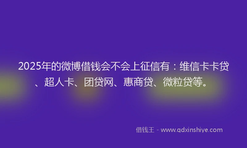 2025年的微博借钱会不会上征信有：维信卡卡贷、超人卡、团贷网、惠商贷、微粒贷等。