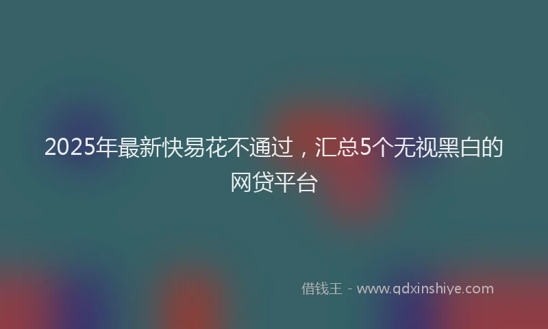 2025年最新快易花不通过，汇总5个无视黑白的网贷平台