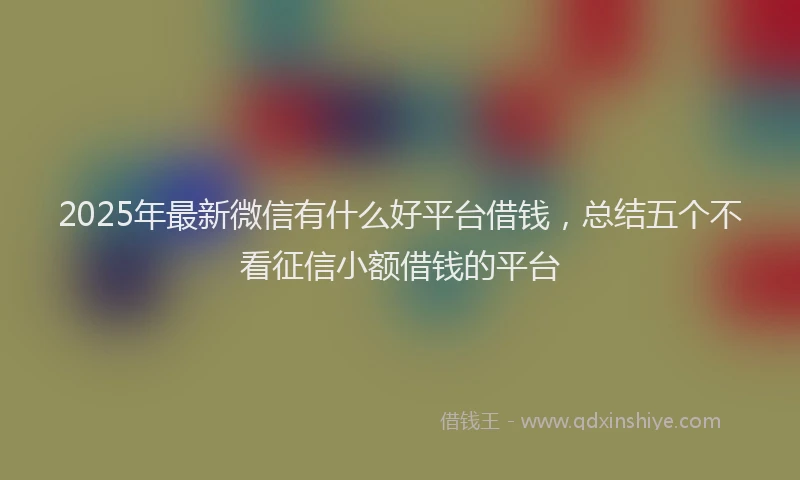 2025年最新微信有什么好平台借钱，总结五个不看征信小额借钱的平台