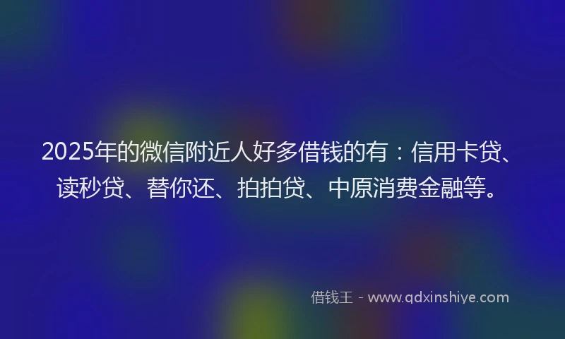2025年的微信附近人好多借钱的有：信用卡贷、读秒贷、替你还、拍拍贷、中原消费金融等。