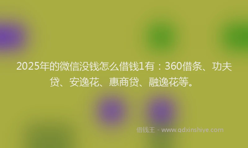 2025年的微信没钱怎么借钱1有：360借条、功夫贷、安逸花、惠商贷、融逸花等。