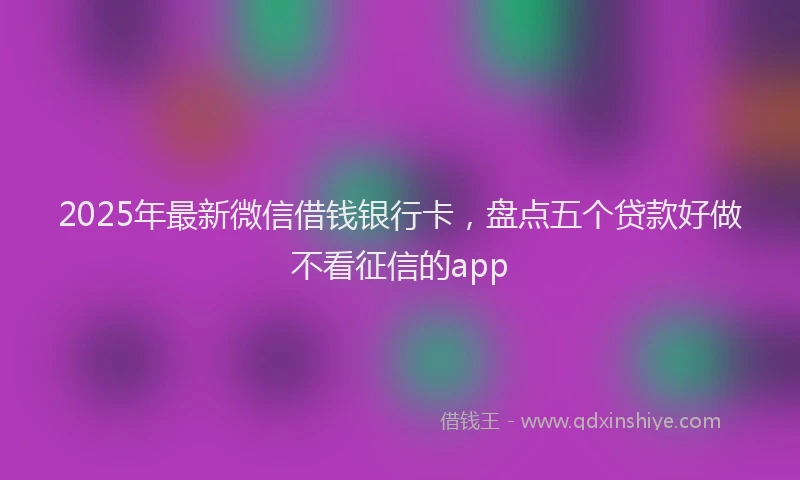 2025年最新微信借钱银行卡，盘点五个贷款好做不看征信的app