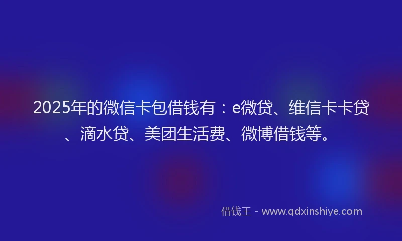 2025年的微信卡包借钱有：e微贷、维信卡卡贷、滴水贷、美团生活费、微博借钱等。