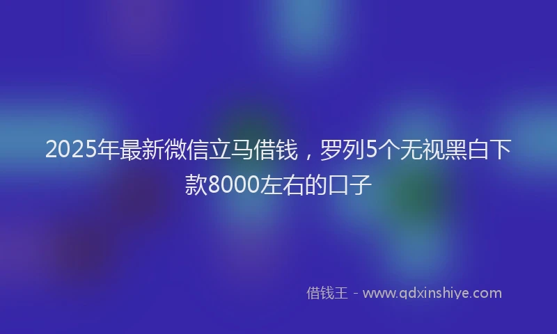 2025年最新微信立马借钱，罗列5个无视黑白下款8000左右的口子