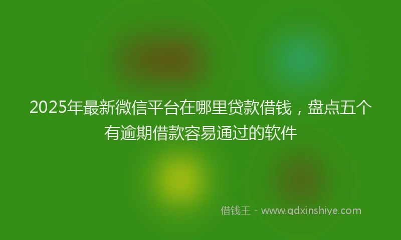 2025年最新微信平台在哪里贷款借钱，盘点五个有逾期借款容易通过的软件
