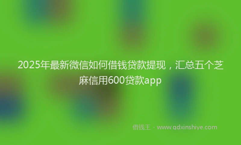 2025年最新微信如何借钱贷款提现，汇总五个芝麻信用600贷款app