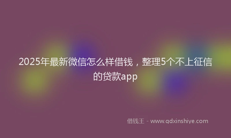 2025年最新微信怎么样借钱，整理5个不上征信的贷款app