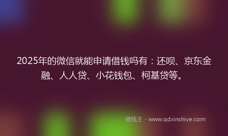 2025年的微信就能申请借钱吗有：还呗、京东金融、人人贷、小花钱包、柯基贷等。