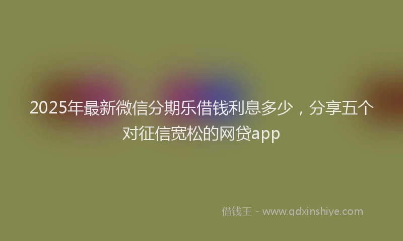 2025年最新微信分期乐借钱利息多少，分享五个对征信宽松的网贷app