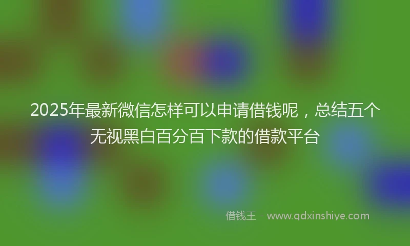 2025年最新微信怎样可以申请借钱呢，总结五个无视黑白百分百下款的借款平台