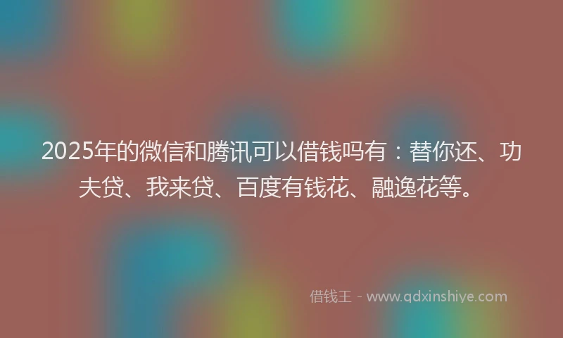 2025年的微信和腾讯可以借钱吗有：替你还、功夫贷、我来贷、百度有钱花、融逸花等。