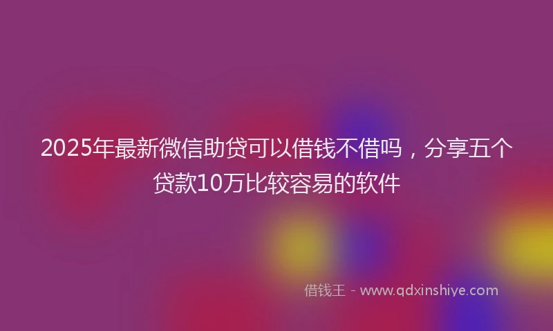 2025年最新微信助贷可以借钱不借吗，分享五个贷款10万比较容易的软件