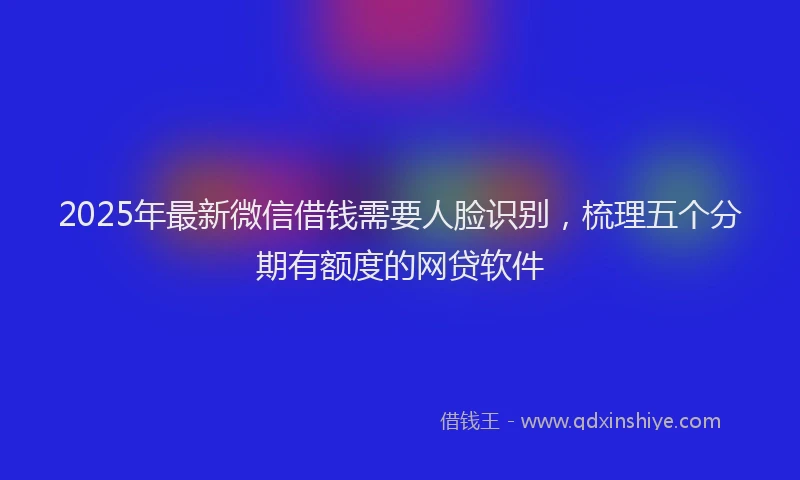 2025年最新微信借钱需要人脸识别，梳理五个分期有额度的网贷软件
