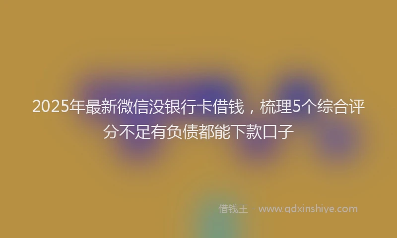 2025年最新微信没银行卡借钱，梳理5个综合评分不足有负债都能下款口子