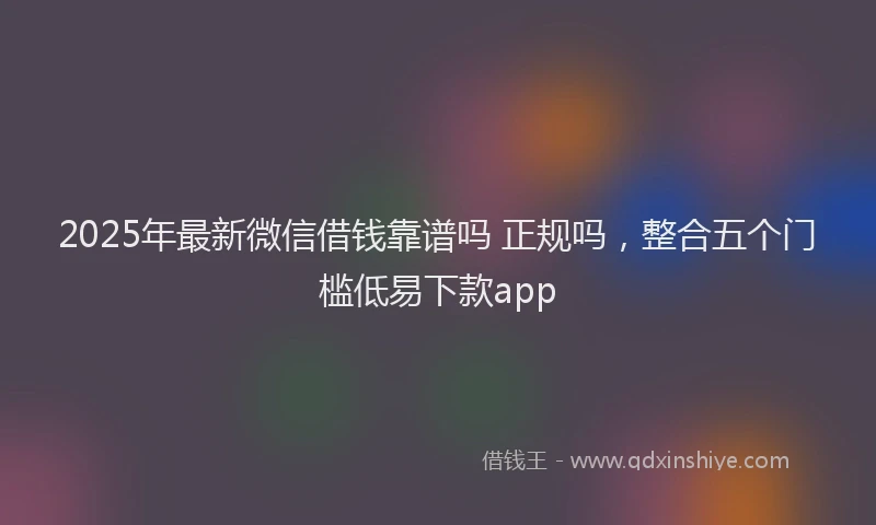 2025年最新微信借钱靠谱吗 正规吗，整合五个门槛低易下款app