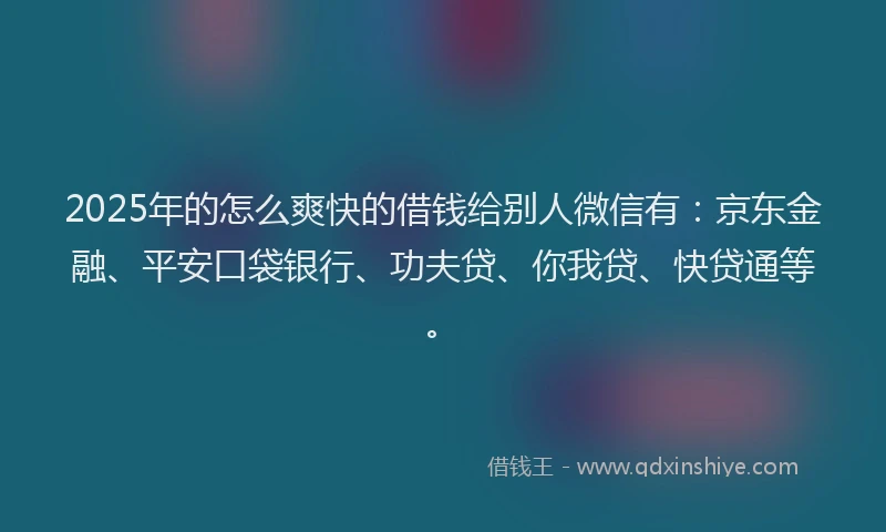 2025年的怎么爽快的借钱给别人微信有：京东金融、平安口袋银行、功夫贷、你我贷、快贷通等。