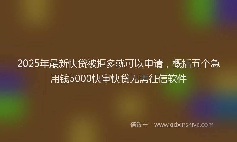 2025年最新快贷被拒多就可以申请，概括五个急用钱5000快审快贷无需征信软件