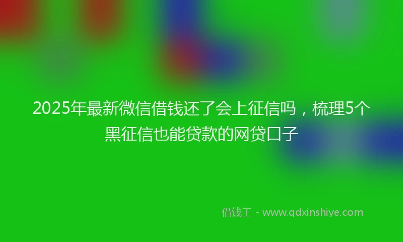 2025年最新微信借钱还了会上征信吗，梳理5个黑征信也能贷款的网贷口子