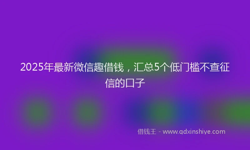 2025年最新微信趣借钱，汇总5个低门槛不查征信的口子
