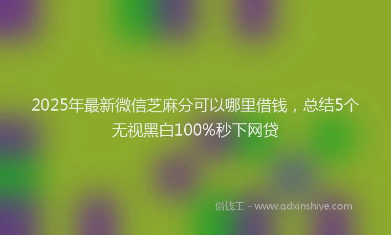 2025年最新微信芝麻分可以哪里借钱，总结5个无视黑白100%秒下网贷