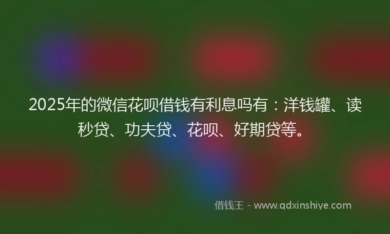2025年的微信花呗借钱有利息吗有：洋钱罐、读秒贷、功夫贷、花呗、好期贷等。