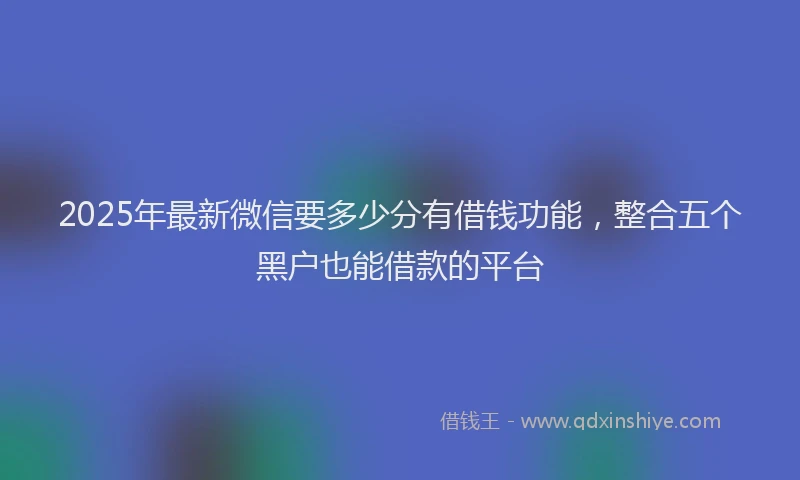 2025年最新微信要多少分有借钱功能，整合五个黑户也能借款的平台