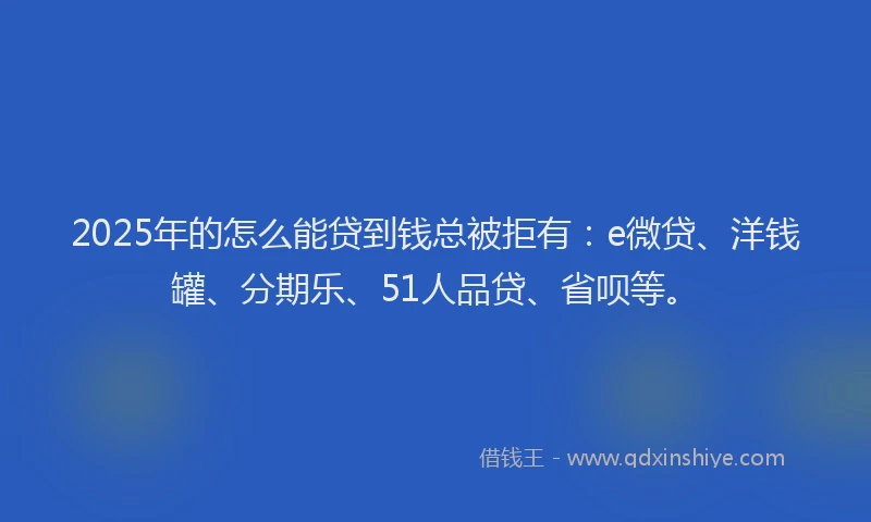 2025年的怎么能贷到钱总被拒有：e微贷、洋钱罐、分期乐、51人品贷、省呗等。